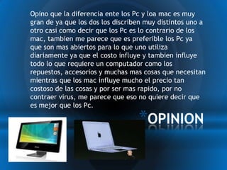 * Opino que la diferencia ente los Pc y loa mac es muy
 gran de ya que los dos los discriben muy distintos uno a
 otro casi como decir que los Pc es lo contrario de los
 mac, tambien me parece que es preferible los Pc ya
 que son mas abiertos para lo que uno utiliza
 diariamente ya que el costo influye y tambien influye
 todo lo que requiere un computador como los
 repuestos, accesorios y muchas mas cosas que necesitan
 mientras que los mac influye mucho el precio tan
 costoso de las cosas y por ser mas rapido, por no
 contraer virus, me parece que eso no quiere decir que
 es mejor que los Pc.

                                    *OPINION
 