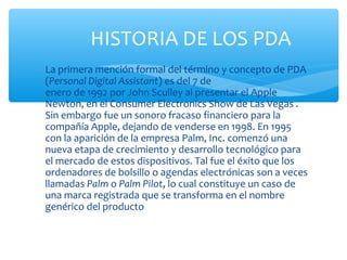 HISTORIA DE LOS PDA
∗ La primera mención formal del término y concepto de PDA
  (Personal Digital Assistant) es del 7 de
  enero de 1992 por John Sculley al presentar el Apple
  Newton, en el Consumer Electronics Show de Las Vegas .
  Sin embargo fue un sonoro fracaso financiero para la
  compañía Apple, dejando de venderse en 1998. En 1995
  con la aparición de la empresa Palm, Inc. comenzó una
  nueva etapa de crecimiento y desarrollo tecnológico para
  el mercado de estos dispositivos. Tal fue el éxito que los
  ordenadores de bolsillo o agendas electrónicas son a veces
  llamadas Palm o Palm Pilot, lo cual constituye un caso de
  una marca registrada que se transforma en el nombre
  genérico del producto
 