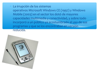 ∗ La irrupción de los sistemas
  operativos Microsoft Windows CE (1997) y Windows
  Mobile (2003) en el sector los dotó de mayores
  capacidades multimedia y conectividad, y sobre todo
  incorporó a un público ya acostumbrado al uso de sus
  programas y que se los encontraban en versión
  reducida.
 