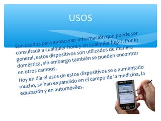 USOS
                                                   qu  e puede ser
                                  ri nformación                  lo
              pa  ra almacena                  quie r lugar. Por
Son usados                   ho  ra y en cual                 ra
              a cualquier                    izad os de mane
consultada                    vos son util
                sd   ispositi                      de  n encontrar
 g eneral, esto                 t am  bién se pue
               si n embargo
 doméstica,                                                          o
 en otros ca
              mpos.                                 se   a aumentad
                                        ispositivos
                    so  s de estos d                    la medicina, la
  Ho  y en día el u                 en   el campo de
                 an   expandido
   mucho, se h                        s.
                   en  automóvile
   e ducación y
 