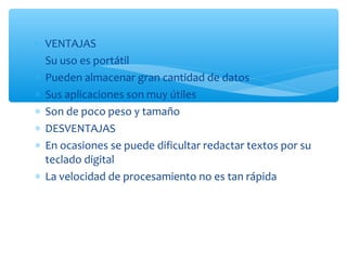 ∗ VENTAJAS
∗ Su uso es portátil
∗ Pueden almacenar gran cantidad de datos
∗ Sus aplicaciones son muy útiles
∗ Son de poco peso y tamaño
∗ DESVENTAJAS
∗ En ocasiones se puede dificultar redactar textos por su
  teclado digital
∗ La velocidad de procesamiento no es tan rápida
 