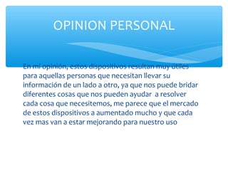 OPINION PERSONAL

En mi opinión, estos dispositivos resultan muy útiles
para aquellas personas que necesitan llevar su
información de un lado a otro, ya que nos puede bridar
diferentes cosas que nos pueden ayudar a resolver
cada cosa que necesitemos, me parece que el mercado
de estos dispositivos a aumentado mucho y que cada
vez mas van a estar mejorando para nuestro uso
 