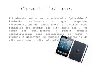 Características
• Actualmente estos son considerados “phoneblets”
haciendo referencia a que comparten
características de “Smartphones” y “tablets” como
pantallas que superan las 4,8” hasta las 7” es
decir son semi-grandes y poseen grandes
características como procesadores de hasta 4
núcleos 2 gigabytes de memoria RAM,pantallas de
alta resolución o alta calidad de imagen.
 