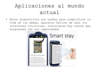 Aplicaciones al mundo
actual
• Estos dispositivos son usados para simplificar la
vida de los demás, aparatos fáciles de usar con
interfaces intuitivas, tecnologías muy nuevas que
sorprenden con sus capacidades
 