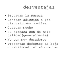desventajas
• Propagan la pereza
• Generan adiccion a los
dispositivos moviles
• Cuestan mucho
• Su carcasa son de mala
calidad(generalmente)
• No son muy duraderos
• Presentan defectos de baja
durabilidad al año de uso
 