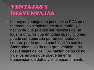  La mayor ventaja que poseen las PDA en el
mercado es simplemente su tamaño, y el
hecho de que pueden ser movidas de un
lugar a otro, ya que en todas sus funciones
puede ser superada por un computador
común, por lo que su combinación con los
Smartphone les da una gran ventaja. Las
desventajas de los PDA hablan de su costo
y de los errores que puede tener la
transmisión de datos y el almacenamiento.
 