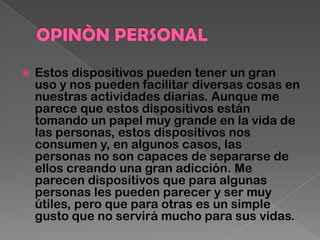 Estos dispositivos pueden tener un gran
uso y nos pueden facilitar diversas cosas en
nuestras actividades diarias. Aunque me
parece que estos dispositivos están
tomando un papel muy grande en la vida de
las personas, estos dispositivos nos
consumen y, en algunos casos, las
personas no son capaces de separarse de
ellos creando una gran adicción. Me
parecen dispositivos que para algunas
personas les pueden parecer y ser muy
útiles, pero que para otras es un simple
gusto que no servirá mucho para sus vidas.
 