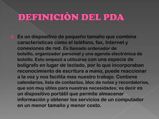  Es un dispositivo de pequeño tamaño que combina
características como el teléfono, fax, Internet y
conexiones de red. Es llamado ordenador de
bolsillo, organizador personal y una agenda electrónica de
bolsillo. Esto empezó a utilizarse con una especie de
bolígrafo en lugar de teclado, por lo que incorporaban
reconocimiento de escritura a mano, puede reaccionar
a la voz y nos facilita mas nuestro trabajo. Contiene
calendarios, lista de contactos, bloc de notas y recordatorios,
que son muy útiles para nuestras necesidades; es decir es
un dispositivo portátil que permite almacenar
información y obtener los servicios de un computador
en un menor tamaño y menor costo.
 