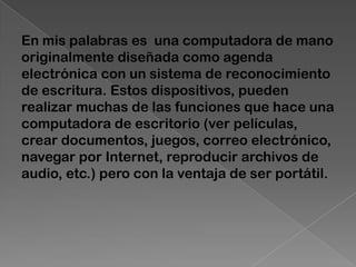 En mis palabras es una computadora de mano
originalmente diseñada como agenda
electrónica con un sistema de reconocimiento
de escritura. Estos dispositivos, pueden
realizar muchas de las funciones que hace una
computadora de escritorio (ver películas,
crear documentos, juegos, correo electrónico,
navegar por Internet, reproducir archivos de
audio, etc.) pero con la ventaja de ser portátil.
 