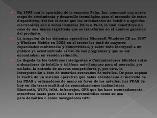  En 1995 con la aparición de la empresa Palm, Inc. comenzó una nueva
etapa de crecimiento y desarrollo tecnológico para el mercado de estos
dispositivos. Tal fue el éxito que los ordenadores de bolsillo o agendas
electrónicas son a veces llamadas Palm o Pilot, lo cual constituye un
caso de una marca registrada que se transforma en el nombre genérico
del producto.
 La irrupción de los sistemas operativos Microsoft Windows CE en 1997
y Windows Mobile en 2003 en el sector los dotó de mayores
capacidades multimedia y conectividad, y sobre todo incorporó a un
público ya acostumbrado al uso de sus programas y que se los
encontraban en versión reducida.
 La llegada de los teléfonos inteligentes o Comunicadores híbridos entre
ordenadores de bolsillo y teléfono móvil supuso para el mercado, por
un lado, la entrada de nuevos competidores y, por otro, la
incorporación a éste de usuarios avanzados de móviles. De paso supuso
la vuelta de un sistema operativo que había abandonado el mercado de
las PDAS y ordenadores de mano en favor de los móviles. Las PDAS de
hoy en día traen multitud de comunicaciones inalámbricas
Bluetooth, Wi-Fi, IrDA, infrarrojos, GPS que los hace tremendamente
atractivos hasta para cosas tan inverosímiles como su uso
para domótica o como navegadores GPS.
 