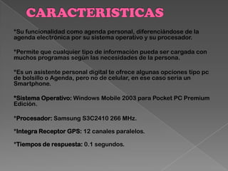 *Su funcionalidad como agenda personal, diferenciándose de la
agenda electrónica por su sistema operativo y su procesador.
*Permite que cualquier tipo de información pueda ser cargada con
muchos programas según las necesidades de la persona.
*Es un asistente personal digital te ofrece algunas opciones tipo pc
de bolsillo o Agenda, pero no de celular, en ese caso seria un
Smartphone.
*Sistema Operativo: Windows Mobile 2003 para Pocket PC Premium
Edición.
*Procesador: Samsung S3C2410 266 MHz.
*Integra Receptor GPS: 12 canales paralelos.
*Tiempos de respuesta: 0.1 segundos.
 