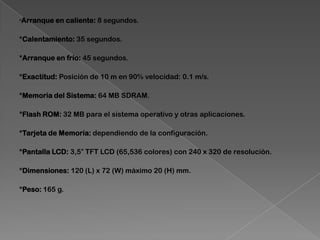 *Arranque en caliente: 8 segundos.
*Calentamiento: 35 segundos.
*Arranque en frío: 45 segundos.
*Exactitud: Posición de 10 m en 90% velocidad: 0.1 m/s.
*Memoria del Sistema: 64 MB SDRAM.
*Flash ROM: 32 MB para el sistema operativo y otras aplicaciones.
*Tarjeta de Memoria: dependiendo de la configuración.
*Pantalla LCD: 3,5″ TFT LCD (65,536 colores) con 240 x 320 de resolución.
*Dimensiones: 120 (L) x 72 (W) máximo 20 (H) mm.
*Peso: 165 g.
 