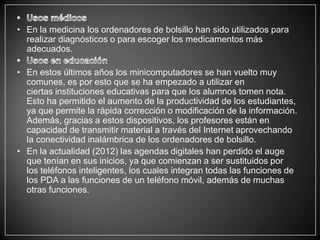 • En la medicina los ordenadores de bolsillo han sido utilizados para
  realizar diagnósticos o para escoger los medicamentos más
  adecuados.

• En estos últimos años los minicomputadores se han vuelto muy
  comunes, es por esto que se ha empezado a utilizar en
  ciertas instituciones educativas para que los alumnos tomen nota.
  Esto ha permitido el aumento de la productividad de los estudiantes,
  ya que permite la rápida corrección o modificación de la información.
  Además, gracias a estos dispositivos, los profesores están en
  capacidad de transmitir material a través del Internet aprovechando
  la conectividad inalámbrica de los ordenadores de bolsillo.
• En la actualidad (2012) las agendas digitales han perdido el auge
  que tenían en sus inicios, ya que comienzan a ser sustituidos por
  los teléfonos inteligentes, los cuales integran todas las funciones de
  los PDA a las funciones de un teléfono móvil, además de muchas
  otras funciones.
 