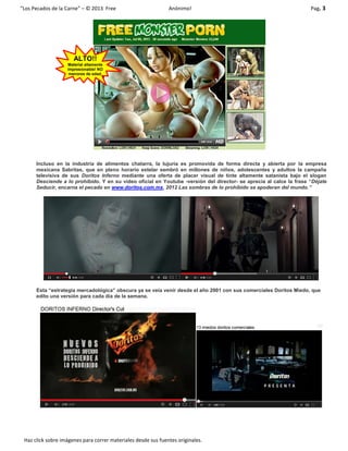 “Los Pecados de la Carne” – © 2013 Free Anónimo! Pag. 3
Haz click sobre imágenes para correr materiales desde sus fuentes originales.
Incluso en la industria de alimentos chatarra, la lujuria es promovida de forma directa y abierta por la empresa
mexicana Sabritas, que en pleno horario estelar sembró en millones de niños, adolescentes y adultos la campaña
televisiva de sus Doritos Inferno mediante una oferta de placer visual de tinte altamente satanista bajo el slogan
Desciende a lo prohibido. Y en su video oficial en Youtube -versión del director- se aprecia al calce la frase “Déjate
Seducir, encarna el pecado en www.doritos.com.mx, 2012 Las sombras de lo prohibido se apoderan del mundo.”
Esta “estrategia mercadológica” obscura ya se veía venir desde el año 2001 con sus comerciales Doritos Miedo, que
edito una versión para cada día de la semana.
ALTO!!
Material altamente
impresionable! NO
menores de edad.
 