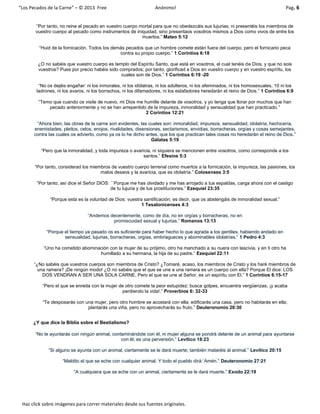 “Los Pecados de la Carne” – © 2013 Free Anónimo! Pag. 6
Haz click sobre imágenes para correr materiales desde sus fuentes originales.
“Por tanto, no reine el pecado en vuestro cuerpo mortal para que no obedezcáis sus lujurias; ni presentéis los miembros de
vuestro cuerpo al pecado como instrumentos de iniquidad, sino presentaos vosotros mismos a Dios como vivos de entre los
muertos.” Mateo 5:12
“Huid de la fornicación. Todos los demás pecados que un hombre comete están fuera del cuerpo, pero el fornicario peca
contra su propio cuerpo.” 1 Corintios 6:18
¿O no sabéis que vuestro cuerpo es templo del Espíritu Santo, que está en vosotros, el cual tenéis de Dios, y que no sois
vuestros? Pues por precio habéis sido comprados; por tanto, glorificad a Dios en vuestro cuerpo y en vuestro espíritu, los
cuales son de Dios.” 1 Corintios 6:19 -20
“No os dejéis engañar: ni los inmorales, ni los idólatras, ni los adúlteros, ni los afeminados, ni los homosexuales, 10 ni los
ladrones, ni los avaros, ni los borrachos, ni los difamadores, ni los estafadores heredarán el reino de Dios.” 1 Corintios 6:9
“Temo que cuando os visite de nuevo, mi Dios me humille delante de vosotros, y yo tenga que llorar por muchos que han
pecado anteriormente y no se han arrepentido de la impureza, inmoralidad y sensualidad que han practicado.”
2 Corintios 12:21
“Ahora bien, las obras de la carne son evidentes, las cuales son: inmoralidad, impureza, sensualidad, idolatría, hechicería,
enemistades, pleitos, celos, enojos, rivalidades, disensiones, sectarismos, envidias, borracheras, orgías y cosas semejantes,
contra las cuales os advierto, como ya os lo he dicho antes, que los que practican tales cosas no heredarán el reino de Dios.”
Gálatas 5:19
“Pero que la inmoralidad, y toda impureza o avaricia, ni siquiera se mencionen entre vosotros, como corresponde a los
santos.” Efesios 5:3
“Por tanto, considerad los miembros de vuestro cuerpo terrenal como muertos a la fornicación, la impureza, las pasiones, los
malos deseos y la avaricia, que es idolatría.” Colosenses 3:5
“Por tanto, así dice el Señor DIOS: ``Porque me has olvidado y me has arrojado a tus espaldas, carga ahora con el castigo
de tu lujuria y de tus prostituciones.” Ezequiel 23:35
“Porque esta es la voluntad de Dios: vuestra santificación; es decir, que os abstengáis de inmoralidad sexual.”
1 Tesalonicenses 4:3
“Andemos decentemente, como de día, no en orgías y borracheras, no en
promiscuidad sexual y lujurias.” Romanos 13:13
“Porque el tiempo ya pasado os es suficiente para haber hecho lo que agrada a los gentiles, habiendo andado en
sensualidad, lujurias, borracheras, orgías, embriagueces y abominables idolatrías.” 1 Pedro 4:3
“Uno ha cometido abominación con la mujer de su prójimo, otro ha manchado a su nuera con lascivia, y en ti otro ha
humillado a su hermana, la hija de su padre.” Ezequiel 22:11
“¿No sabéis que vuestros cuerpos son miembros de Cristo? ¿Tomaré, acaso, los miembros de Cristo y los haré miembros de
una ramera? ¡De ningún modo! ¿O no sabéis que el que se une a una ramera es un cuerpo con ella? Porque El dice: LOS
DOS VENDRAN A SER UNA SOLA CARNE. Pero el que se une al Señor, es un espíritu con El.” 1 Corintios 6:15-17
“Pero el que se enreda con la mujer de otro comete la peor estupidez: busca golpes, encuentra vergüenzas, ¡y acaba
perdiendo la vida!.” Proverbios 6: 32-33
“Te desposarás con una mujer, pero otro hombre se acostará con ella; edificarás una casa, pero no habitarás en ella;
plantarás una viña, pero no aprovecharás su fruto.” Deuteronomio 28:30
¿Y que dice la Biblia sobre el Bestialismo?
“No te ayuntarás con ningún animal, contaminándote con él, ni mujer alguna se pondrá delante de un animal para ayuntarse
con él; es una perversión.” Levítico 18:23
“Si alguno se ayunta con un animal, ciertamente se le dará muerte; también mataréis al animal.” Levítico 20:15
“Maldito el que se eche con cualquier animal. Y todo el pueblo dirá:´Amén.” Deuteronomio 27:21
“A cualquiera que se eche con un animal, ciertamente se le dará muerte.” Exodo 22:19
 