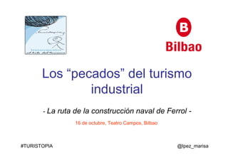 Los “pecados” del turismo 
industrial 
- La ruta de la construcción naval de Ferrol - 
16 de octubre, Teatro Campos, Bilbao 
#TURISTOPIA @lpez_marisa 
 