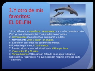 3.Y otro de mis
favoritos:
EL DELFIN
1-Los delfines son mamíferos. Amamantan a sus crías durante un año.
Pero ya con seis meses las crías pueden comer peces.
2- Comen peces más pequeños, calamares y pulpos.
4- Normalmente viven y cazan en grupos.
5- Existen en casi todos los océanos del mundo.
6-Pueden llegar a medir 3 a 9 metros.
7. Pueden alcanzar una velocidad hasta 45 km por hora.
7- Viven entre 40 y 60 años.
8. Nunca duermen!!! Descansan flotando en el agua y dejando
Sobresalir su respiradero. Ya que necesitan respirar al menos cada
15 minutos.
 