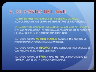 -EL 60% DE NUESTRO PLANETA ESTA CUBIERTO DE AGUA,
CON OCEANOS DE MAS DE MAS DE 1800 METROS DE PROFUNDIDAD.
-EL HABITAT DEL FONDO DE LOS MARES EL MAS GRANDE DEL PLANETA
Y EL MAS DESCONOCIDO: EL SER HUMANO CONOCE MEJOR EL SUELO DE
LA LUNA, QUE EL SUELO MARINO MAS PROFUNDO.
-EL FONDO MARINO NO TIENE PLANTAS YA QUE A 15O METROS DE
PROFUNDIDAD LA FOTOSINTESIS ES IMPOSIBLE.
-EL FONDO MARINO ES OSCURO: A 500 METROS DE PROFUNDIDAD EL
OJO HUMANO YA NO PUEDE VER NADA.
-EL FONDO MARINO ES FRIO: A 4000 METROS DE PROFUNDIDAD LA
TEMPERATURA ES DE - 4 GRADOS CENTIGRADOS.
-
 