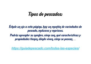 Tipos de pescados:
Échale un ojo a esta página, hay un montón de variedades de
pescado, moluscos y mariscos.
Podrás aprender su nombre, cómo son, qué características y
propiedades tienen, dónde viven, cómo se pescan…
https://guiadepescado.com/todas-las-especies/
 