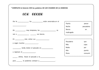 Por la _____________, los _____________ están amarrados en el
________________.
De ____________, muy temprano, los ___________________ se
van a ______________ _______ sus barcos.
En ___________ mar, echan sus ________________
y cogen muchos ________________.
__________ tarde, meten el pescado en ______________
y regresan al ________________.
______ último, llevan el pescado a la __________________
para _______ lo podamos comprar y ___________________.
LOS PECES
Puerto pescar
Noche pescadores
Barcos en
madrugada
Pescadería que
Más cajas
Redes por
Alta puerto
Peces consumir
* COMPLETA la historia CON las palabras DE LOS CUADROS DE LA DERECHA.
 