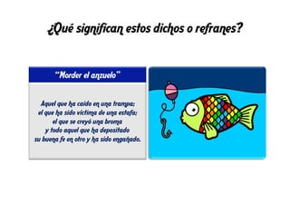 ¿Qué significan estos dichos o refranes?
“Morder el anzuelo”
Aquel que ha caído en una trampa;
el que ha sido víctima de una estafa;
el que se creyó una broma
y todo aquel que ha depositado
su buena fe en otro y ha sido engañado.
 