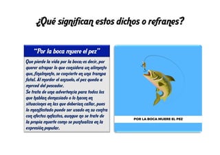 ¿Qué significan estos dichos o refranes?
Que pierde la vida por la boca; es decir, por
querer atrapar lo que considera un alimento
que, finalmente, se convierte en una trampa
fatal. Al morder el anzuelo, el pez queda a
merced del pescador.
Se trata de una advertencia para todos los
que hablan demasiado o lo hacen en
situaciones en las que deberían callar, pues
lo manifestado puede ser usado en su contra
con efectos nefastos, aunque no se trate de
la propia muerte como se puntualiza en la
expresión popular.
“Por la boca muere el pez”
 