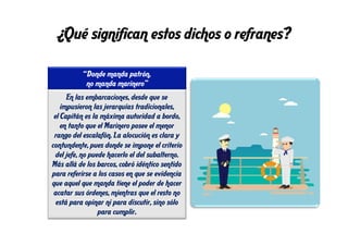 ¿Qué significan estos dichos o refranes?
“Donde manda patrón,
no manda marinero”
En las embarcaciones, desde que se
impusieron las jerarquías tradicionales,
el Capitán es la máxima autoridad a bordo,
en tanto que el Marinero posee el menor
rango del escalafón. La alocución es clara y
contundente, pues donde se impone el criterio
del jefe, no puede hacerlo el del subalterno.
Más allá de los barcos, cobró idéntico sentido
para referirse a los casos en que se evidencia
que aquel que manda tiene el poder de hacer
acatar sus órdenes, mientras que el resto no
está para opinar ni para discutir, sino sólo
para cumplir.
 
