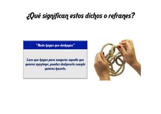 ¿Qué significan estos dichos o refranes?
“Nudo hagas que deshagas”
Lazo que hagas para asegurar aquello que
quieres mantener, puedas deshacerlo cuando
quieras hacerlo.
 