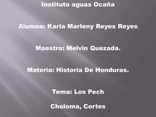 Instituto aguas Ocaña
Alumna: Karla Marleny Reyes Reyes
Maestro: Melvin Quezada.
Materia: Historia De Honduras.
Tema: Los Pech
Choloma, Cortes
 
