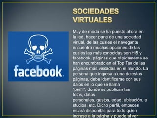 Muy de moda se ha puesto ahora en
la red, hacer parte de una sociedad
virtual, de las cuales el navegante
encuentra muchas opciones de las
cuales las más conocidas son Hi5 y
facebook, páginas que rápidamente se
han encumbrado en el Top Ten de las
páginas más visitadas en el mundo. La
persona que ingresa a una de estas
páginas, debe identificarse con sus
datos en lo que se llama
"perfil", donde se publican las
fotos, datos
personales, gustos, edad, ubicación, e
studios, etc. Dicho perfil, entonces
estará disponible para todo quien
ingrese a la página y puede al ver
 