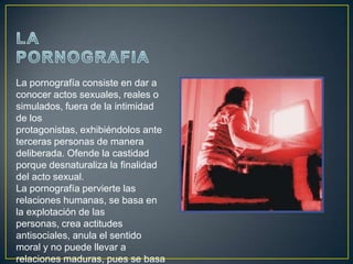La pornografía consiste en dar a
conocer actos sexuales, reales o
simulados, fuera de la intimidad
de los
protagonistas, exhibiéndolos ante
terceras personas de manera
deliberada. Ofende la castidad
porque desnaturaliza la finalidad
del acto sexual.
La pornografía pervierte las
relaciones humanas, se basa en
la explotación de las
personas, crea actitudes
antisociales, anula el sentido
moral y no puede llevar a
relaciones maduras, pues se basa
 