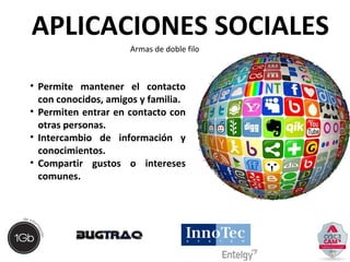APLICACIONES SOCIALES 
Armas de doble filo 
• Permite mantener el contacto 
con conocidos, amigos y familia. 
• Permiten entrar en contacto con 
otras personas. 
• Intercambio de información y 
conocimientos. 
• Compartir gustos o intereses 
comunes. 
 