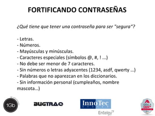 FORTIFICANDO CONTRASEÑAS 
¿Qué tiene que tener una contraseña para ser "segura“? 
- Letras. 
- Números. 
- Mayúsculas y minúsculas. 
- Caracteres especiales (símbolos @, #, ! ...) 
- No debe ser menor de 7 caracteres. 
- Sin números o letras adyacentes (1234, asdf, qwerty …) 
- Palabras que no aparezcan en los diccionarios. 
- Sin información personal (cumpleaños, nombre 
mascota…) 
 