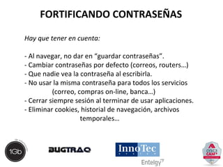 FORTIFICANDO CONTRASEÑAS 
Hay que tener en cuenta: 
- Al navegar, no dar en “guardar contraseñas”. 
- Cambiar contraseñas por defecto (correos, routers…) 
- Que nadie vea la contraseña al escribirla. 
- No usar la misma contraseña para todos los servicios 
(correo, compras on-line, banca…) 
- Cerrar siempre sesión al terminar de usar aplicaciones. 
- Eliminar cookies, historial de navegación, archivos 
temporales… 
 