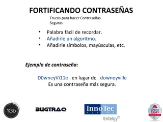 FORTIFICANDO CONTRASEÑAS 
Trucos para hacer Contraseñas 
Seguras 
• Palabra fácil de recordar. 
• Añadirle un algoritmo. 
• Añadirle símbolos, mayúsculas, etc. 
Ejemplo de contraseña: 
D0wneyVi11e en lugar de downeyville 
Es una contraseña más segura. 
 