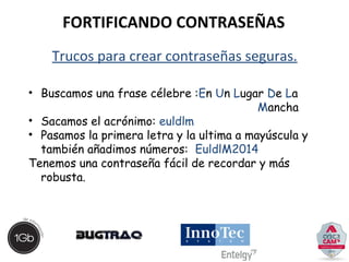 FORTIFICANDO CONTRASEÑAS 
Trucos para crear contraseñas seguras. 
• Buscamos una frase célebre :En Un Lugar De La 
Mancha 
• Sacamos el acrónimo: euldlm 
• Pasamos la primera letra y la ultima a mayúscula y 
también añadimos números: EuldlM2014 
Tenemos una contraseña fácil de recordar y más 
robusta. 
 
