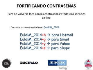FORTIFICANDO CONTRASEÑAS 
Para no volverse loco con las contraseñas y todos los servicios 
on-line: 
Creamos una contraseña base: EuldlM_2014 
EuldlM_2014+h  para Hotmail 
EuldlM_2014+g  para Gmail 
EuldlM_2014+y  para Yahoo 
EuldlM_2014+s  para Skype 
 