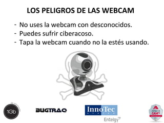 LOS PELIGROS DE LAS WEBCAM 
- No uses la webcam con desconocidos. 
- Puedes sufrir ciberacoso. 
- Tapa la webcam cuando no la estés usando. 
 