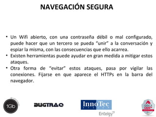 NAVEGACIÓN SEGURA 
• Un Wifi abierto, con una contraseña débil o mal configurado, 
puede hacer que un tercero se pueda “unir” a la conversación y 
espiar la misma, con las consecuencias que ello acarrea. 
• Existen herramientas puede ayudar en gran medida a mitigar estos 
ataques. 
• Otra forma de “evitar” estos ataques, pasa por vigilar las 
conexiones. Fijarse en que aparece el HTTPs en la barra del 
navegador. 
 
