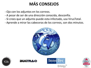 MÁS CONSEJOS 
- Ojo con los adjuntos en los correos. 
- A pesar de ser de una dirección conocida, desconfía. 
- Si crees que un adjunto puede esta infectado, usa VirusTotal. 
- Aprende a mirar las cabeceras de los correos, son dos minutos. 
 