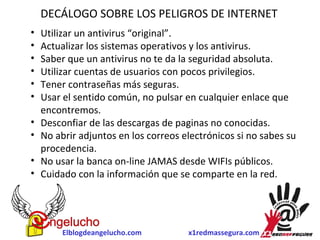 DECÁLOGO SOBRE LOS PELIGROS DE INTERNET 
• Utilizar un antivirus “original”. 
• Actualizar los sistemas operativos y los antivirus. 
• Saber que un antivirus no te da la seguridad absoluta. 
• Utilizar cuentas de usuarios con pocos privilegios. 
• Tener contraseñas más seguras. 
• Usar el sentido común, no pulsar en cualquier enlace que 
encontremos. 
• Desconfiar de las descargas de paginas no conocidas. 
• No abrir adjuntos en los correos electrónicos si no sabes su 
procedencia. 
• No usar la banca on-line JAMAS desde WIFIs públicos. 
• Cuidado con la información que se comparte en la red. 
Elblogdeangelucho.com x1redmassegura.com 
 