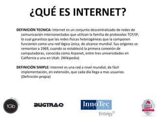 ¿QUÉ ES INTERNET? 
DEFINICIÓN TECNICA: Internet es un conjunto descentralizado de redes de 
comunicación interconectadas que utilizan la familia de protocolos TCP/IP, 
lo cual garantiza que las redes físicas heterogéneas que la componen 
funcionen como una red lógica única, de alcance mundial. Sus orígenes se 
remontan a 1969, cuando se estableció la primera conexión de 
computadoras, conocida como Arpanet, entre tres universidades en 
California y una en Utah. (Wikipedia) 
DEFINICIÓN SIMPLE: Internet es una red a nivel mundial, de fácil 
implementación, en extensión, que cada día llega a mas usuarios. 
(Definición propia) 
 