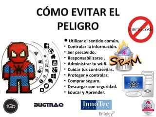 CÓMO EVITAR EL 
PELIGRO 
Utilizar el sentido común. 
• Controlar la información. 
• Ser precavido. 
• Responsabilizarse . 
• Administrar tu wi-fi. 
• Cuidar tus contraseñas. 
• Proteger y controlar. 
• Comprar seguro. 
• Descargar con seguridad. 
• Educar y Aprender. 
 