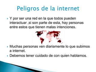  Y por ser una red en la que todos pueden 
interactuar ,si son parte de esta, hay personas 
entre estos que tienen malas intenciones. 
 Muchas personas ven diariamente lo que subimos 
a internet. 
 Debemos tener cuidado de con quien hablamos. 
 