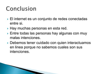  El internet es un conjunto de redes conectadas 
entre si. 
 Hay muchas personas en esta red. 
 Entre todas las personas hay algunas con muy 
malas intenciones. 
 Debemos tener cuidado con quien interactuamos 
en linea porque no sabemos cuales son sus 
intenciones. 
