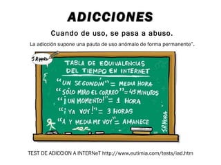 ADICCIONES
        Cuando de uso, se pasa a abuso.
La adicción supone una pauta de uso anómalo de forma permanente”.




TEST DE ADICCION A INTERNeT http://www.eutimia.com/tests/iad.htm
 