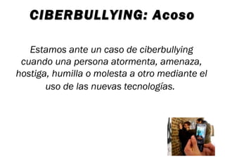 CIBERBULLYING: Acoso

   Estamos ante un caso de ciberbullying
 cuando una persona atormenta, amenaza,
hostiga, humilla o molesta a otro mediante el
       uso de las nuevas tecnologías.
 
