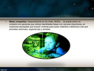 •   Malas compañías. Especialmente en los chats, MUDs.., se puede entrar en
    contacto con personas que utilizan identidades falsas con oscuras intenciones, en
    ocasiones psicópatas que buscan víctimas para actos violentos o delictivos a las que
    prometen estímulos, experiencias y amistad.
 