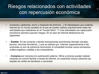 Riesgos relacionados con actividades
        con repercusión económica

•   (compras y gestiones, envío y recepción de archivos...). El ciberespacio que sustenta
    Internet es un mundo paralelo en el que se pueden realizar prácticamente todas las
    actividades que realizamos en el "mundo físico". Y 4 las actividades con repercusión
    económica siempre suponen riesgos. En el caso de Internet destacamos los
    siguientes:

•   - Estafas. En las compras y demás transacciones económicas (tiendas virtuales,
    bancos, servicios formativos...) que se realizan por Internet, especialmente si las
    empresas no son de solvencia reconocida, la virtualidad muchas veces enmascara
    sutiles engaños y estafas a los compradores.

•   - Compras por menores sin autorización paterna. Niños y jóvenes pueden realizar
    compras sin control familiar a través de Internet, en ocasiones incluso utilizando las
    tarjetas de crédito de familiares o conocidos
 