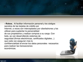 - Robos. Al facilitar información personal y los códigos
secretos de las tarjetas de crédito por
Internet, a veces son interceptados por ciberladrones y los
utilizan para suplantar la personalidad
de sus propietarios y realizar compras a su cargo. Con
todo, se van desarrollando sistemas de
seguridad (firmas electrónicas, certificados digitales...)
que cada vez aseguran mas la
confidencialidad al enviar los datos personales necesarios
para realizar las transacciones
económicas.
 